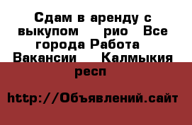 Сдам в аренду с выкупом kia рио - Все города Работа » Вакансии   . Калмыкия респ.